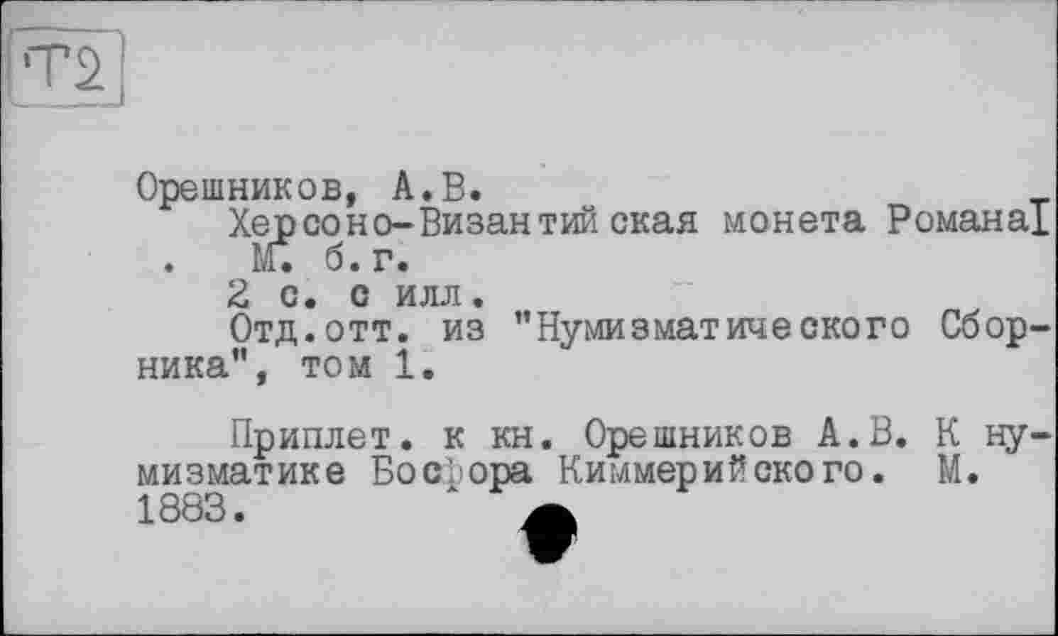 ﻿Орешников, А.В.
Херсоно-Византийская монета Романа! . М. б. г.
2 с. с илл.
Отд.отт. из ’’Нумизматического Сборника”, том І.
Приплет. к кн. Орешников А.В. К нумизматике Босфора Киммерийского. М. 1883.	х а